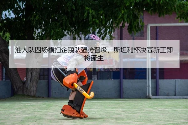 油人队四场横扫企鹅队强势晋级，斯坦利杯决赛新王即将诞生